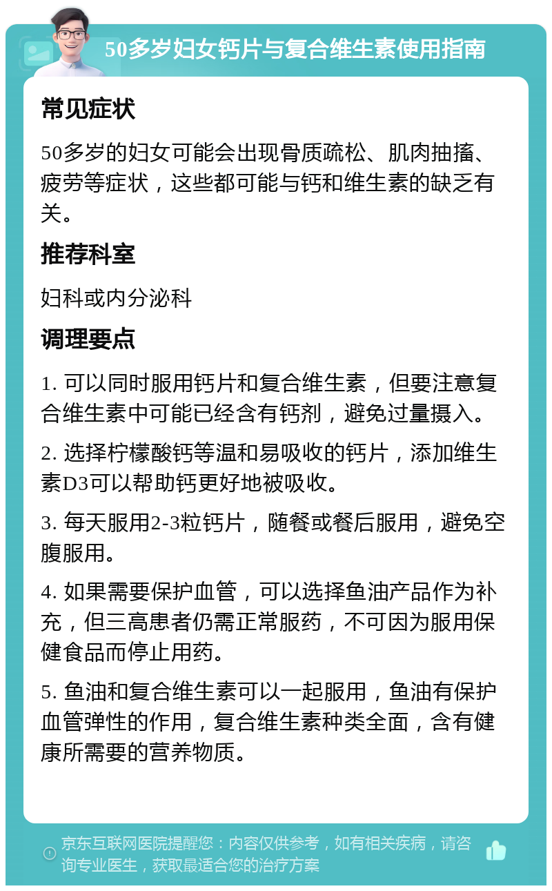 50多岁妇女钙片与复合维生素使用指南 常见症状 50多岁的妇女可能会出现骨质疏松、肌肉抽搐、疲劳等症状，这些都可能与钙和维生素的缺乏有关。 推荐科室 妇科或内分泌科 调理要点 1. 可以同时服用钙片和复合维生素，但要注意复合维生素中可能已经含有钙剂，避免过量摄入。 2. 选择柠檬酸钙等温和易吸收的钙片，添加维生素D3可以帮助钙更好地被吸收。 3. 每天服用2-3粒钙片，随餐或餐后服用，避免空腹服用。 4. 如果需要保护血管，可以选择鱼油产品作为补充，但三高患者仍需正常服药，不可因为服用保健食品而停止用药。 5. 鱼油和复合维生素可以一起服用，鱼油有保护血管弹性的作用，复合维生素种类全面，含有健康所需要的营养物质。