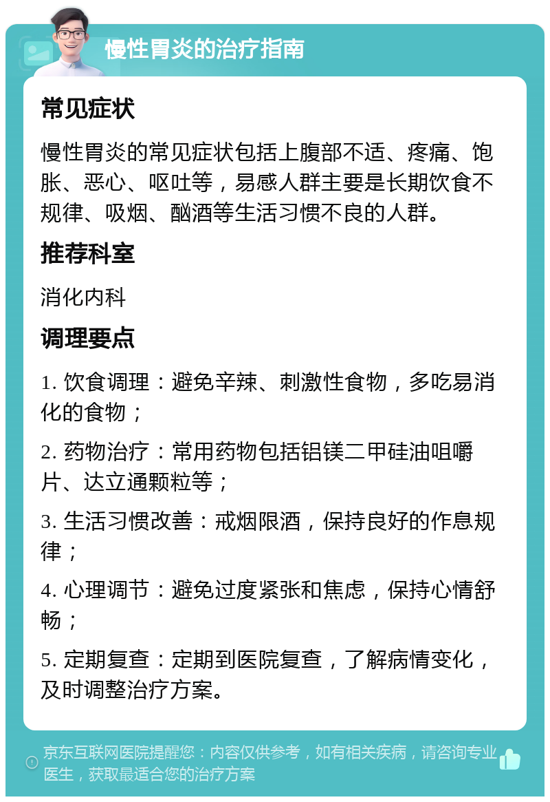 慢性胃炎的治疗指南 常见症状 慢性胃炎的常见症状包括上腹部不适、疼痛、饱胀、恶心、呕吐等，易感人群主要是长期饮食不规律、吸烟、酗酒等生活习惯不良的人群。 推荐科室 消化内科 调理要点 1. 饮食调理：避免辛辣、刺激性食物，多吃易消化的食物； 2. 药物治疗：常用药物包括铝镁二甲硅油咀嚼片、达立通颗粒等； 3. 生活习惯改善：戒烟限酒，保持良好的作息规律； 4. 心理调节：避免过度紧张和焦虑，保持心情舒畅； 5. 定期复查：定期到医院复查，了解病情变化，及时调整治疗方案。