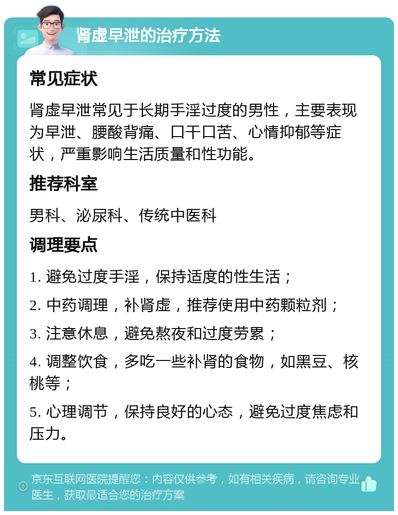 肾虚早泄的治疗方法 常见症状 肾虚早泄常见于长期手淫过度的男性，主要表现为早泄、腰酸背痛、口干口苦、心情抑郁等症状，严重影响生活质量和性功能。 推荐科室 男科、泌尿科、传统中医科 调理要点 1. 避免过度手淫，保持适度的性生活； 2. 中药调理，补肾虚，推荐使用中药颗粒剂； 3. 注意休息，避免熬夜和过度劳累； 4. 调整饮食，多吃一些补肾的食物，如黑豆、核桃等； 5. 心理调节，保持良好的心态，避免过度焦虑和压力。