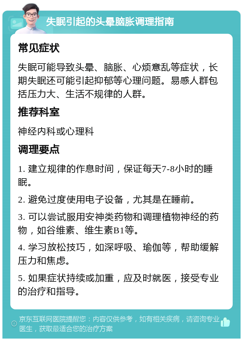 失眠引起的头晕脑胀调理指南 常见症状 失眠可能导致头晕、脑胀、心烦意乱等症状，长期失眠还可能引起抑郁等心理问题。易感人群包括压力大、生活不规律的人群。 推荐科室 神经内科或心理科 调理要点 1. 建立规律的作息时间，保证每天7-8小时的睡眠。 2. 避免过度使用电子设备，尤其是在睡前。 3. 可以尝试服用安神类药物和调理植物神经的药物，如谷维素、维生素B1等。 4. 学习放松技巧，如深呼吸、瑜伽等，帮助缓解压力和焦虑。 5. 如果症状持续或加重，应及时就医，接受专业的治疗和指导。