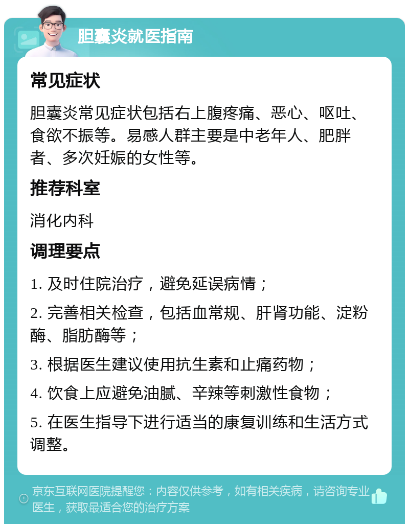 胆囊炎就医指南 常见症状 胆囊炎常见症状包括右上腹疼痛、恶心、呕吐、食欲不振等。易感人群主要是中老年人、肥胖者、多次妊娠的女性等。 推荐科室 消化内科 调理要点 1. 及时住院治疗，避免延误病情； 2. 完善相关检查，包括血常规、肝肾功能、淀粉酶、脂肪酶等； 3. 根据医生建议使用抗生素和止痛药物； 4. 饮食上应避免油腻、辛辣等刺激性食物； 5. 在医生指导下进行适当的康复训练和生活方式调整。