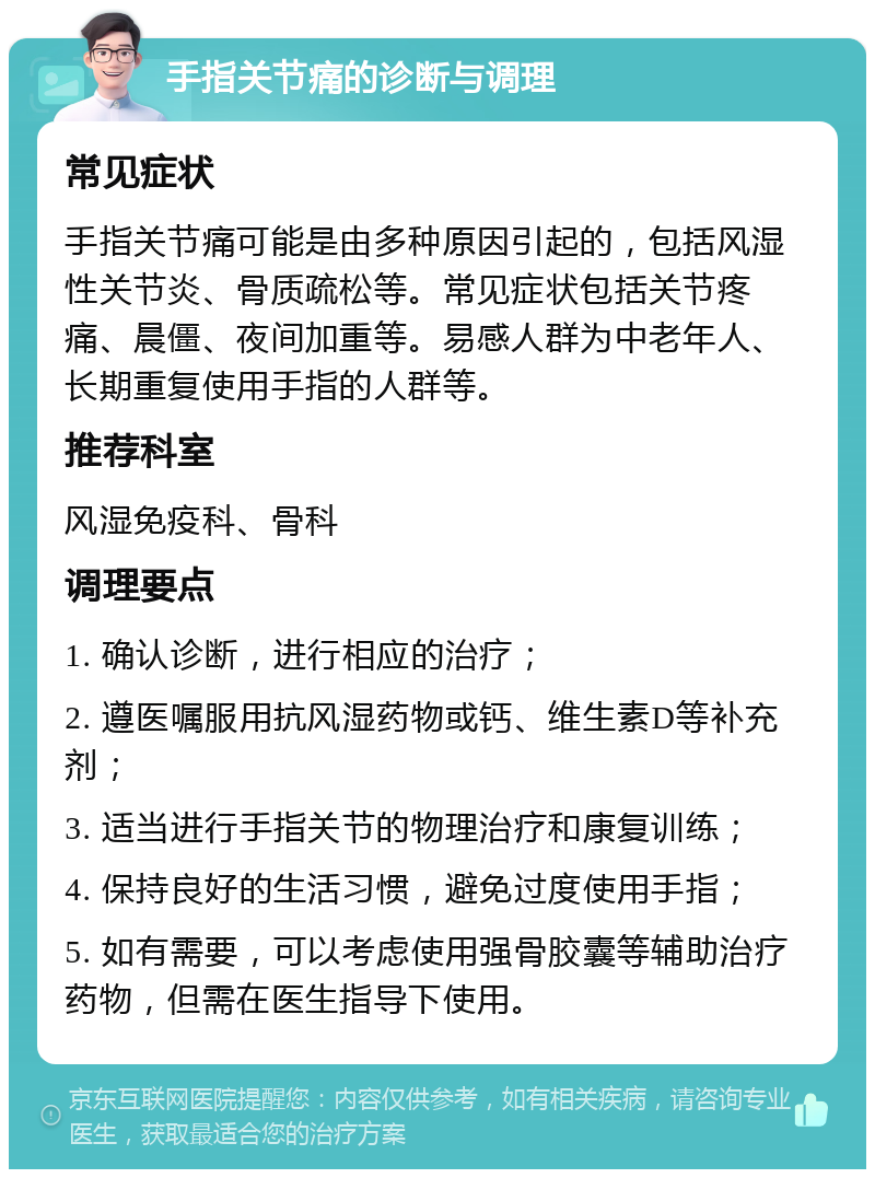 手指关节痛的诊断与调理 常见症状 手指关节痛可能是由多种原因引起的，包括风湿性关节炎、骨质疏松等。常见症状包括关节疼痛、晨僵、夜间加重等。易感人群为中老年人、长期重复使用手指的人群等。 推荐科室 风湿免疫科、骨科 调理要点 1. 确认诊断，进行相应的治疗； 2. 遵医嘱服用抗风湿药物或钙、维生素D等补充剂； 3. 适当进行手指关节的物理治疗和康复训练； 4. 保持良好的生活习惯，避免过度使用手指； 5. 如有需要，可以考虑使用强骨胶囊等辅助治疗药物，但需在医生指导下使用。