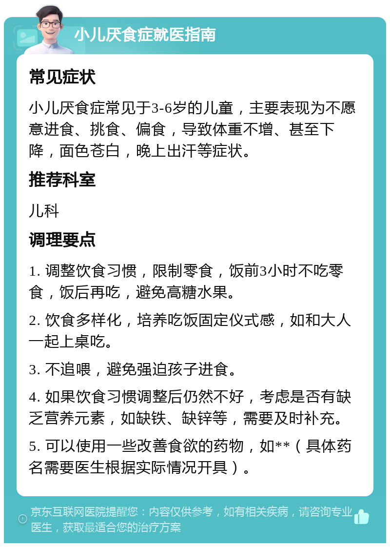 小儿厌食症就医指南 常见症状 小儿厌食症常见于3-6岁的儿童，主要表现为不愿意进食、挑食、偏食，导致体重不增、甚至下降，面色苍白，晚上出汗等症状。 推荐科室 儿科 调理要点 1. 调整饮食习惯，限制零食，饭前3小时不吃零食，饭后再吃，避免高糖水果。 2. 饮食多样化，培养吃饭固定仪式感，如和大人一起上桌吃。 3. 不追喂，避免强迫孩子进食。 4. 如果饮食习惯调整后仍然不好，考虑是否有缺乏营养元素，如缺铁、缺锌等，需要及时补充。 5. 可以使用一些改善食欲的药物，如**（具体药名需要医生根据实际情况开具）。