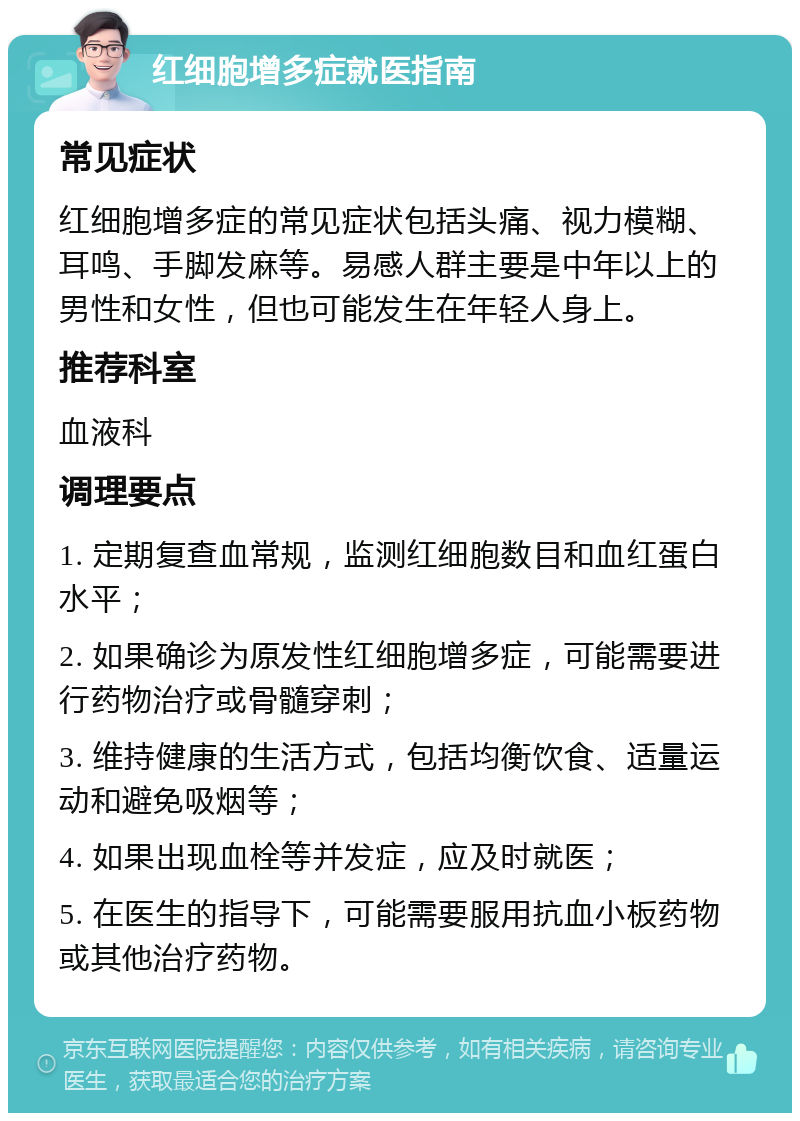 红细胞增多症就医指南 常见症状 红细胞增多症的常见症状包括头痛、视力模糊、耳鸣、手脚发麻等。易感人群主要是中年以上的男性和女性，但也可能发生在年轻人身上。 推荐科室 血液科 调理要点 1. 定期复查血常规，监测红细胞数目和血红蛋白水平； 2. 如果确诊为原发性红细胞增多症，可能需要进行药物治疗或骨髓穿刺； 3. 维持健康的生活方式，包括均衡饮食、适量运动和避免吸烟等； 4. 如果出现血栓等并发症，应及时就医； 5. 在医生的指导下，可能需要服用抗血小板药物或其他治疗药物。