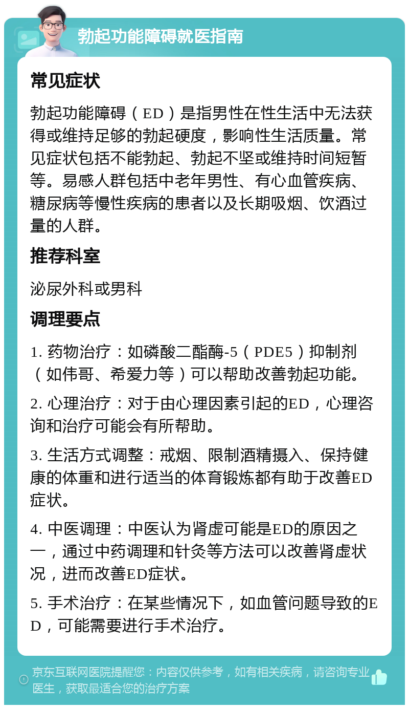 勃起功能障碍就医指南 常见症状 勃起功能障碍（ED）是指男性在性生活中无法获得或维持足够的勃起硬度，影响性生活质量。常见症状包括不能勃起、勃起不坚或维持时间短暂等。易感人群包括中老年男性、有心血管疾病、糖尿病等慢性疾病的患者以及长期吸烟、饮酒过量的人群。 推荐科室 泌尿外科或男科 调理要点 1. 药物治疗：如磷酸二酯酶-5（PDE5）抑制剂（如伟哥、希爱力等）可以帮助改善勃起功能。 2. 心理治疗：对于由心理因素引起的ED，心理咨询和治疗可能会有所帮助。 3. 生活方式调整：戒烟、限制酒精摄入、保持健康的体重和进行适当的体育锻炼都有助于改善ED症状。 4. 中医调理：中医认为肾虚可能是ED的原因之一，通过中药调理和针灸等方法可以改善肾虚状况，进而改善ED症状。 5. 手术治疗：在某些情况下，如血管问题导致的ED，可能需要进行手术治疗。