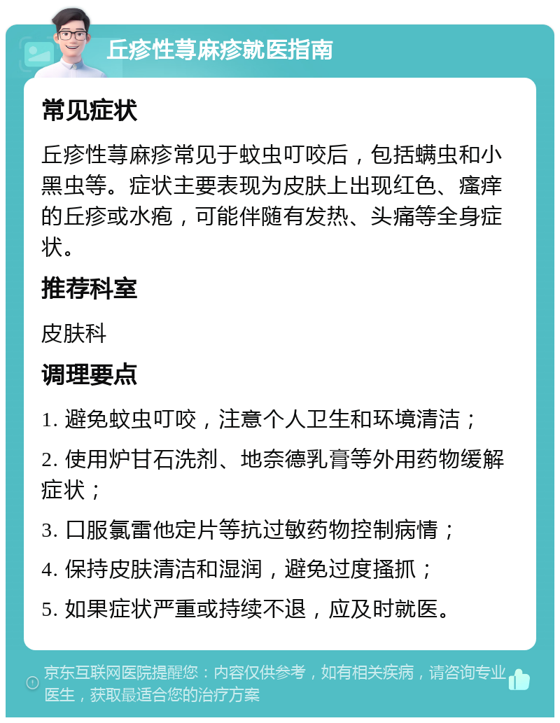 丘疹性荨麻疹就医指南 常见症状 丘疹性荨麻疹常见于蚊虫叮咬后，包括螨虫和小黑虫等。症状主要表现为皮肤上出现红色、瘙痒的丘疹或水疱，可能伴随有发热、头痛等全身症状。 推荐科室 皮肤科 调理要点 1. 避免蚊虫叮咬，注意个人卫生和环境清洁； 2. 使用炉甘石洗剂、地奈德乳膏等外用药物缓解症状； 3. 口服氯雷他定片等抗过敏药物控制病情； 4. 保持皮肤清洁和湿润，避免过度搔抓； 5. 如果症状严重或持续不退，应及时就医。