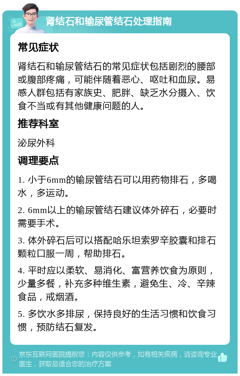 肾结石和输尿管结石处理指南 常见症状 肾结石和输尿管结石的常见症状包括剧烈的腰部或腹部疼痛，可能伴随着恶心、呕吐和血尿。易感人群包括有家族史、肥胖、缺乏水分摄入、饮食不当或有其他健康问题的人。 推荐科室 泌尿外科 调理要点 1. 小于6mm的输尿管结石可以用药物排石，多喝水，多运动。 2. 6mm以上的输尿管结石建议体外碎石，必要时需要手术。 3. 体外碎石后可以搭配哈乐坦索罗辛胶囊和排石颗粒口服一周，帮助排石。 4. 平时应以柔软、易消化、富营养饮食为原则，少量多餐，补充多种维生素，避免生、冷、辛辣食品，戒烟酒。 5. 多饮水多排尿，保持良好的生活习惯和饮食习惯，预防结石复发。