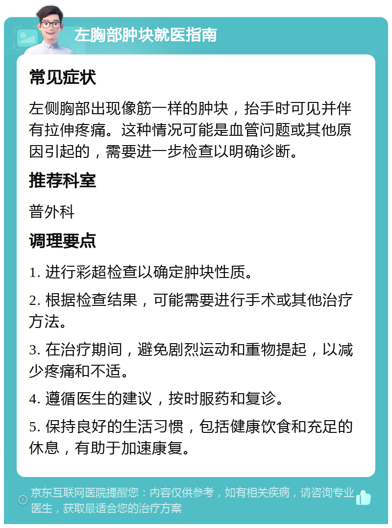 左胸部肿块就医指南 常见症状 左侧胸部出现像筋一样的肿块，抬手时可见并伴有拉伸疼痛。这种情况可能是血管问题或其他原因引起的，需要进一步检查以明确诊断。 推荐科室 普外科 调理要点 1. 进行彩超检查以确定肿块性质。 2. 根据检查结果，可能需要进行手术或其他治疗方法。 3. 在治疗期间，避免剧烈运动和重物提起，以减少疼痛和不适。 4. 遵循医生的建议，按时服药和复诊。 5. 保持良好的生活习惯，包括健康饮食和充足的休息，有助于加速康复。