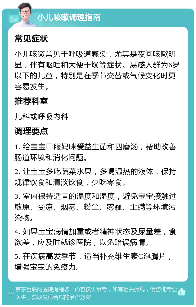 小儿咳嗽调理指南 常见症状 小儿咳嗽常见于呼吸道感染，尤其是夜间咳嗽明显，伴有呕吐和大便干燥等症状。易感人群为6岁以下的儿童，特别是在季节交替或气候变化时更容易发生。 推荐科室 儿科或呼吸内科 调理要点 1. 给宝宝口服妈咪爱益生菌和四磨汤，帮助改善肠道环境和消化问题。 2. 让宝宝多吃蔬菜水果，多喝温热的液体，保持规律饮食和清淡饮食，少吃零食。 3. 室内保持适宜的温度和湿度，避免宝宝接触过敏原、受凉、烟雾、粉尘、雾霾、尘螨等环境污染物。 4. 如果宝宝病情加重或者精神状态及尿量差，食欲差，应及时就诊医院，以免贻误病情。 5. 在疾病高发季节，适当补充维生素C泡腾片，增强宝宝的免疫力。