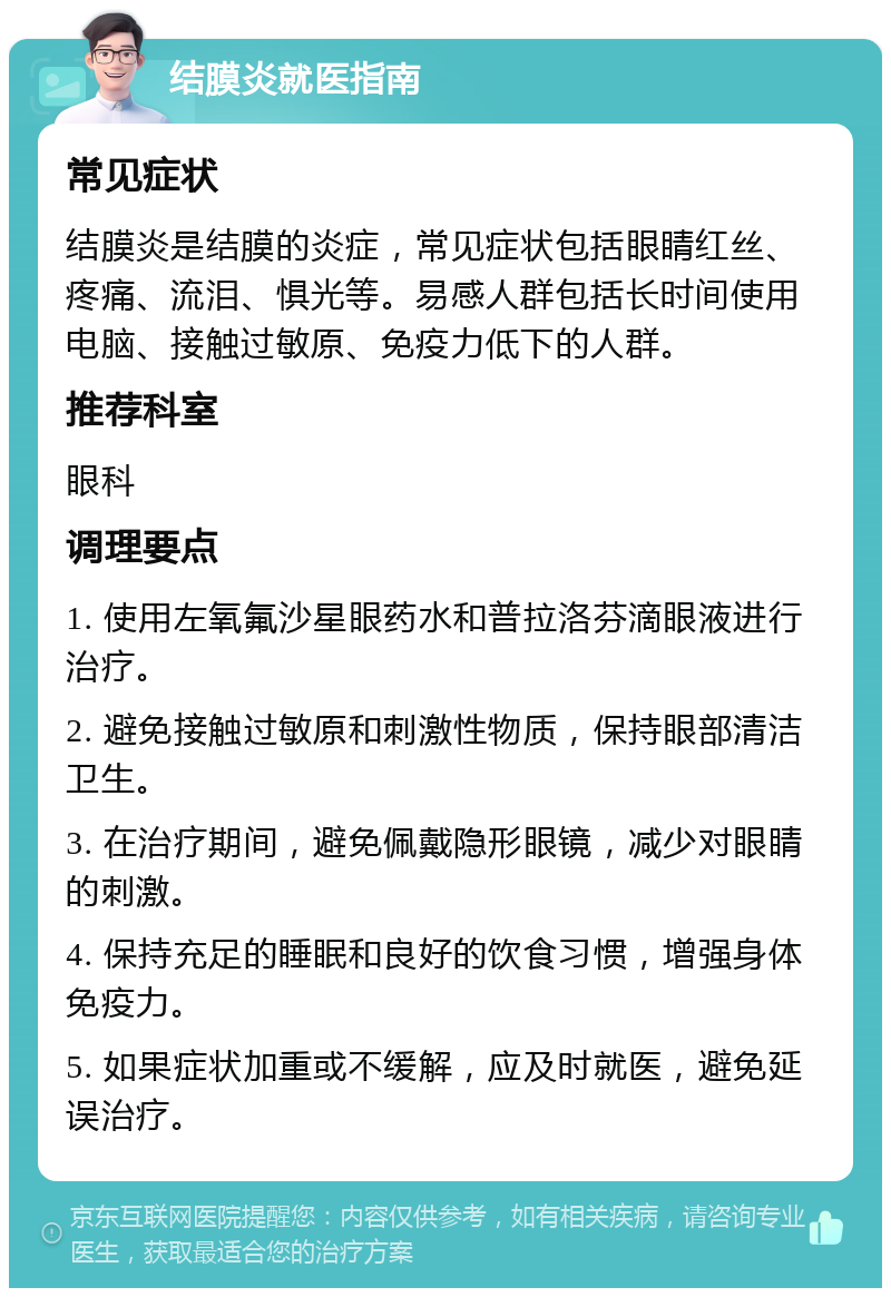 结膜炎就医指南 常见症状 结膜炎是结膜的炎症，常见症状包括眼睛红丝、疼痛、流泪、惧光等。易感人群包括长时间使用电脑、接触过敏原、免疫力低下的人群。 推荐科室 眼科 调理要点 1. 使用左氧氟沙星眼药水和普拉洛芬滴眼液进行治疗。 2. 避免接触过敏原和刺激性物质，保持眼部清洁卫生。 3. 在治疗期间，避免佩戴隐形眼镜，减少对眼睛的刺激。 4. 保持充足的睡眠和良好的饮食习惯，增强身体免疫力。 5. 如果症状加重或不缓解，应及时就医，避免延误治疗。