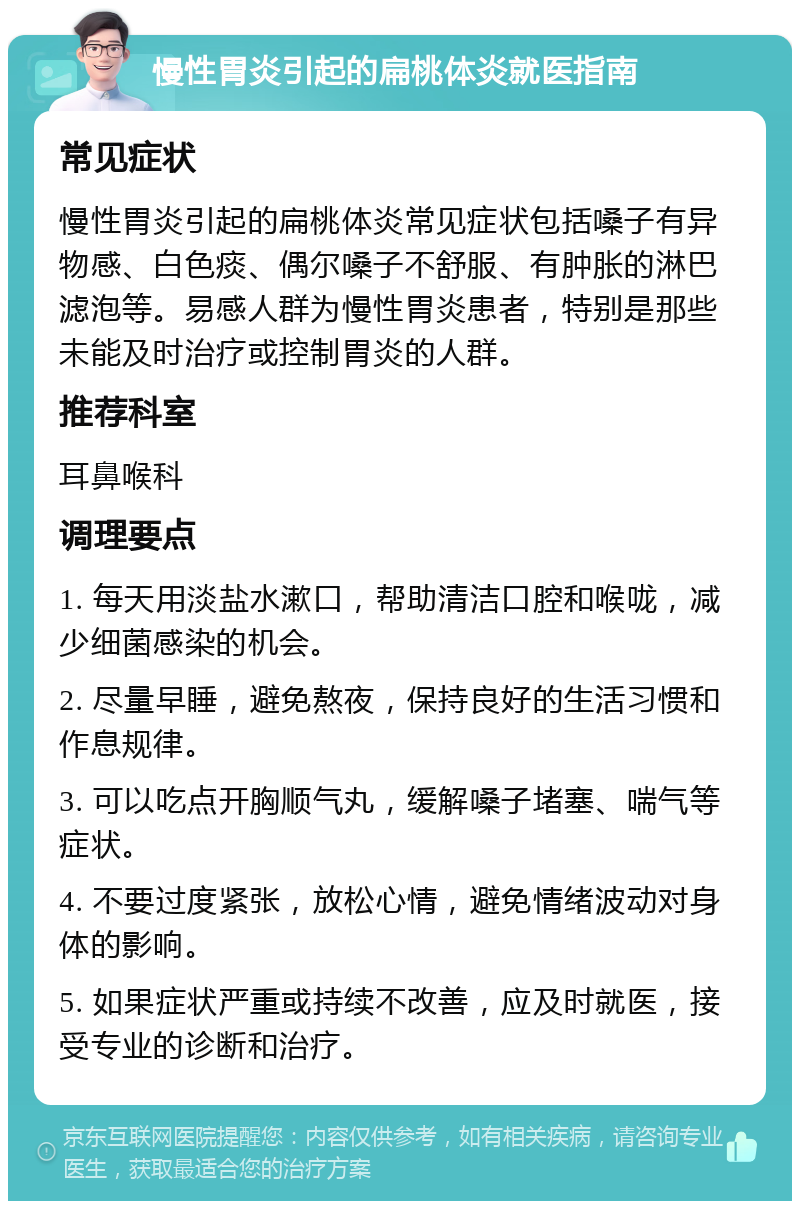 慢性胃炎引起的扁桃体炎就医指南 常见症状 慢性胃炎引起的扁桃体炎常见症状包括嗓子有异物感、白色痰、偶尔嗓子不舒服、有肿胀的淋巴滤泡等。易感人群为慢性胃炎患者，特别是那些未能及时治疗或控制胃炎的人群。 推荐科室 耳鼻喉科 调理要点 1. 每天用淡盐水漱口，帮助清洁口腔和喉咙，减少细菌感染的机会。 2. 尽量早睡，避免熬夜，保持良好的生活习惯和作息规律。 3. 可以吃点开胸顺气丸，缓解嗓子堵塞、喘气等症状。 4. 不要过度紧张，放松心情，避免情绪波动对身体的影响。 5. 如果症状严重或持续不改善，应及时就医，接受专业的诊断和治疗。