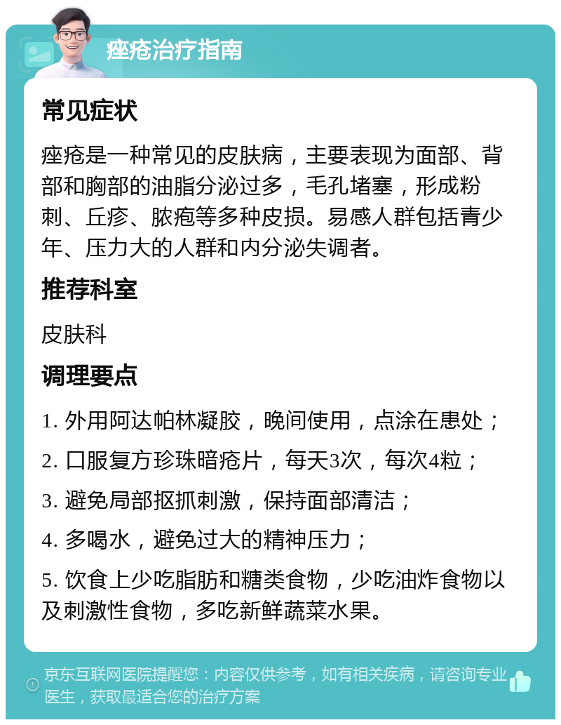 痤疮治疗指南 常见症状 痤疮是一种常见的皮肤病，主要表现为面部、背部和胸部的油脂分泌过多，毛孔堵塞，形成粉刺、丘疹、脓疱等多种皮损。易感人群包括青少年、压力大的人群和内分泌失调者。 推荐科室 皮肤科 调理要点 1. 外用阿达帕林凝胶，晚间使用，点涂在患处； 2. 口服复方珍珠暗疮片，每天3次，每次4粒； 3. 避免局部抠抓刺激，保持面部清洁； 4. 多喝水，避免过大的精神压力； 5. 饮食上少吃脂肪和糖类食物，少吃油炸食物以及刺激性食物，多吃新鲜蔬菜水果。