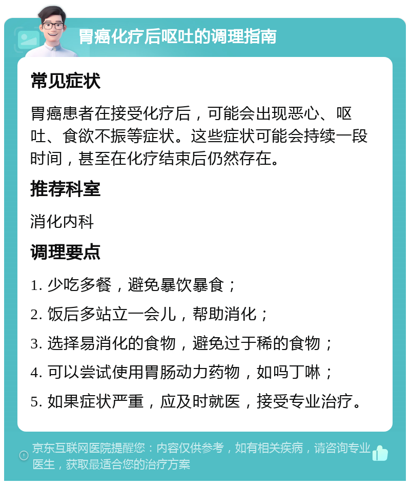 胃癌化疗后呕吐的调理指南 常见症状 胃癌患者在接受化疗后，可能会出现恶心、呕吐、食欲不振等症状。这些症状可能会持续一段时间，甚至在化疗结束后仍然存在。 推荐科室 消化内科 调理要点 1. 少吃多餐，避免暴饮暴食； 2. 饭后多站立一会儿，帮助消化； 3. 选择易消化的食物，避免过于稀的食物； 4. 可以尝试使用胃肠动力药物，如吗丁啉； 5. 如果症状严重，应及时就医，接受专业治疗。