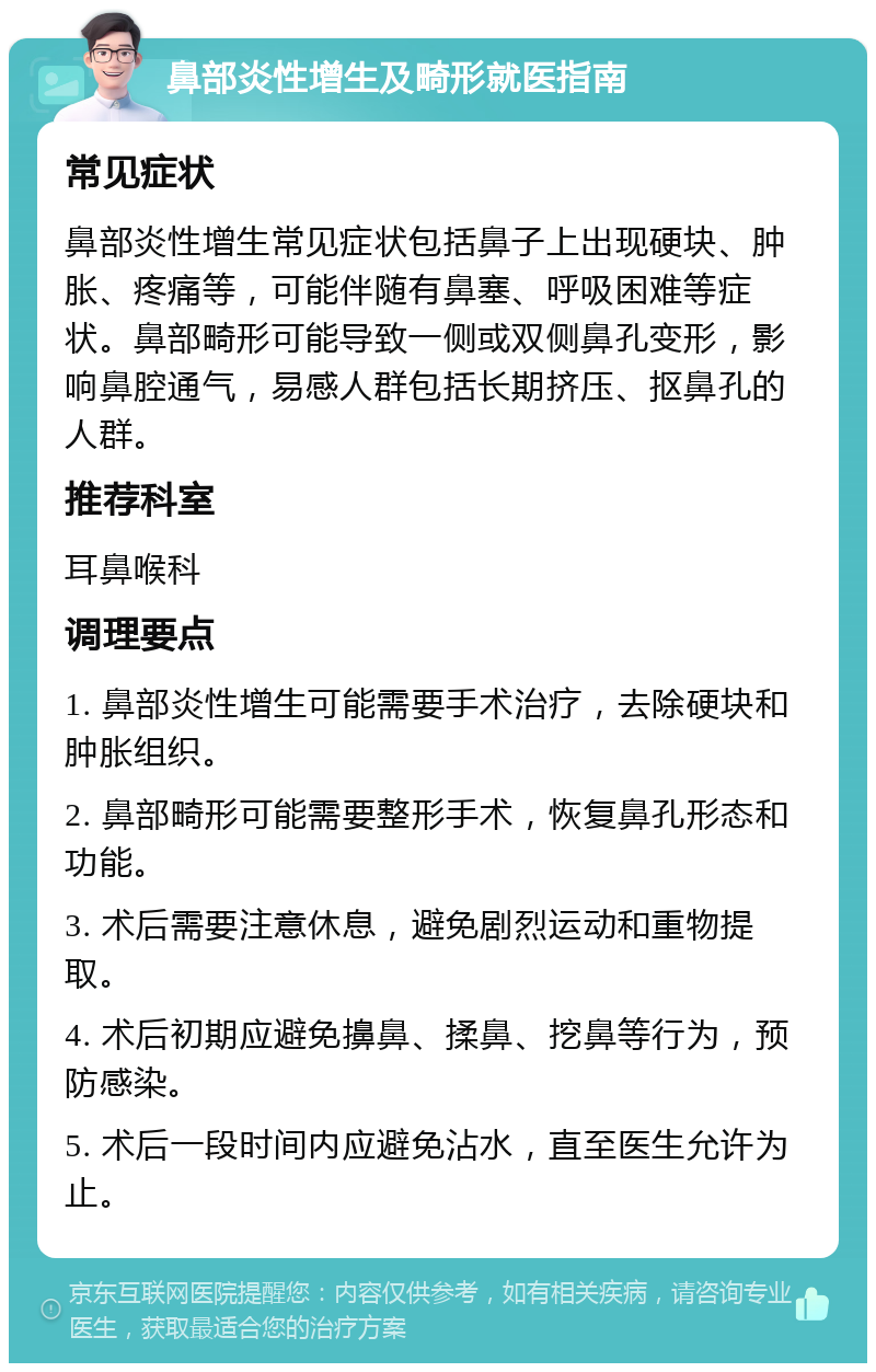 鼻部炎性增生及畸形就医指南 常见症状 鼻部炎性增生常见症状包括鼻子上出现硬块、肿胀、疼痛等，可能伴随有鼻塞、呼吸困难等症状。鼻部畸形可能导致一侧或双侧鼻孔变形，影响鼻腔通气，易感人群包括长期挤压、抠鼻孔的人群。 推荐科室 耳鼻喉科 调理要点 1. 鼻部炎性增生可能需要手术治疗，去除硬块和肿胀组织。 2. 鼻部畸形可能需要整形手术，恢复鼻孔形态和功能。 3. 术后需要注意休息，避免剧烈运动和重物提取。 4. 术后初期应避免擤鼻、揉鼻、挖鼻等行为，预防感染。 5. 术后一段时间内应避免沾水，直至医生允许为止。