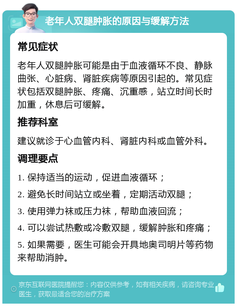 老年人双腿肿胀的原因与缓解方法 常见症状 老年人双腿肿胀可能是由于血液循环不良、静脉曲张、心脏病、肾脏疾病等原因引起的。常见症状包括双腿肿胀、疼痛、沉重感，站立时间长时加重，休息后可缓解。 推荐科室 建议就诊于心血管内科、肾脏内科或血管外科。 调理要点 1. 保持适当的运动，促进血液循环； 2. 避免长时间站立或坐着，定期活动双腿； 3. 使用弹力袜或压力袜，帮助血液回流； 4. 可以尝试热敷或冷敷双腿，缓解肿胀和疼痛； 5. 如果需要，医生可能会开具地奥司明片等药物来帮助消肿。