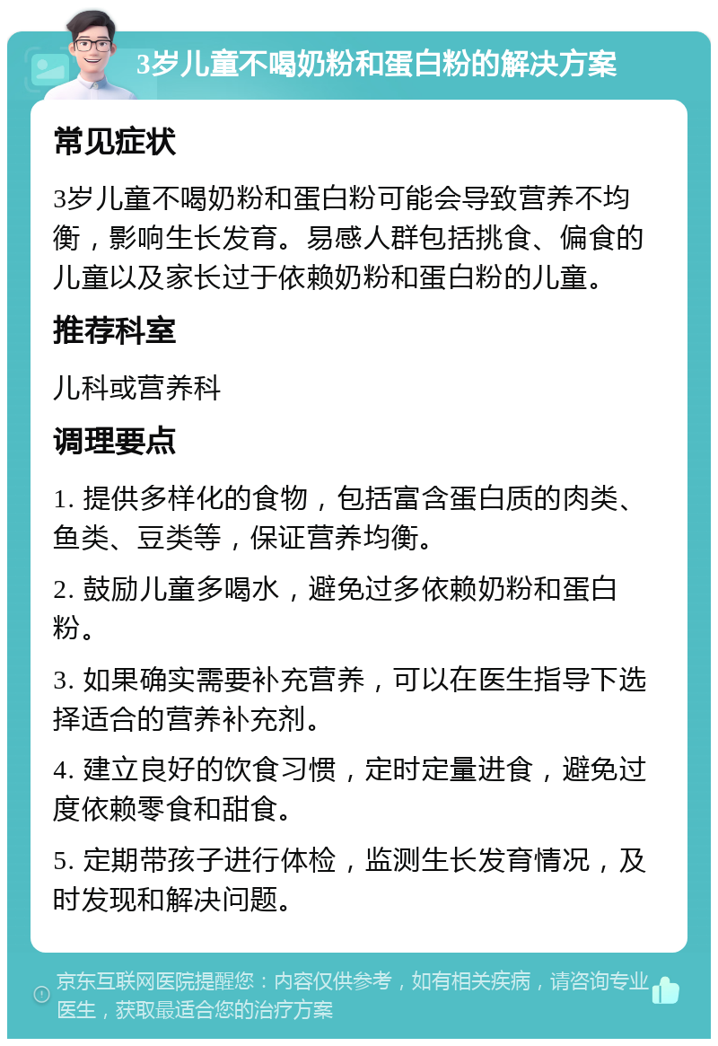 3岁儿童不喝奶粉和蛋白粉的解决方案 常见症状 3岁儿童不喝奶粉和蛋白粉可能会导致营养不均衡，影响生长发育。易感人群包括挑食、偏食的儿童以及家长过于依赖奶粉和蛋白粉的儿童。 推荐科室 儿科或营养科 调理要点 1. 提供多样化的食物，包括富含蛋白质的肉类、鱼类、豆类等，保证营养均衡。 2. 鼓励儿童多喝水，避免过多依赖奶粉和蛋白粉。 3. 如果确实需要补充营养，可以在医生指导下选择适合的营养补充剂。 4. 建立良好的饮食习惯，定时定量进食，避免过度依赖零食和甜食。 5. 定期带孩子进行体检，监测生长发育情况，及时发现和解决问题。