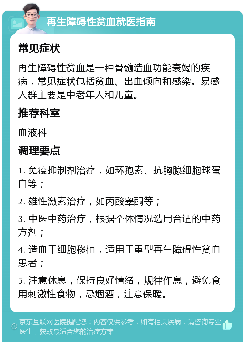 再生障碍性贫血就医指南 常见症状 再生障碍性贫血是一种骨髓造血功能衰竭的疾病，常见症状包括贫血、出血倾向和感染。易感人群主要是中老年人和儿童。 推荐科室 血液科 调理要点 1. 免疫抑制剂治疗，如环孢素、抗胸腺细胞球蛋白等； 2. 雄性激素治疗，如丙酸睾酮等； 3. 中医中药治疗，根据个体情况选用合适的中药方剂； 4. 造血干细胞移植，适用于重型再生障碍性贫血患者； 5. 注意休息，保持良好情绪，规律作息，避免食用刺激性食物，忌烟酒，注意保暖。