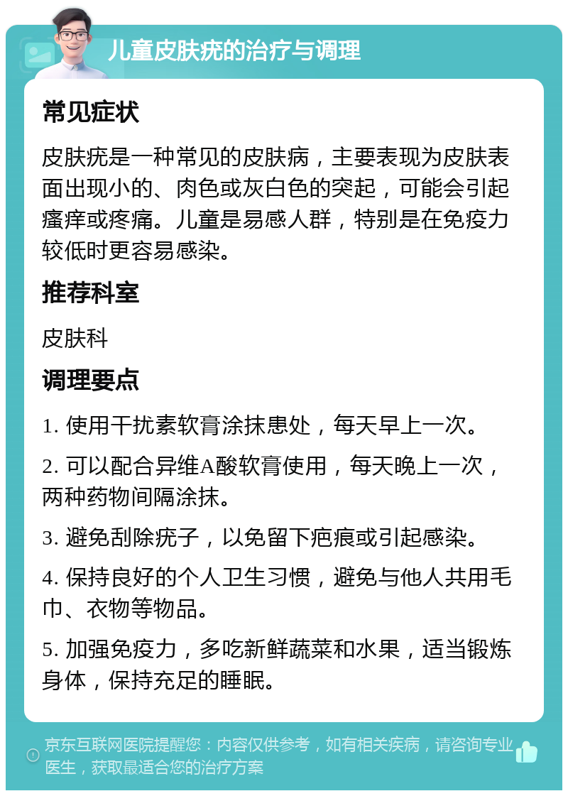 儿童皮肤疣的治疗与调理 常见症状 皮肤疣是一种常见的皮肤病，主要表现为皮肤表面出现小的、肉色或灰白色的突起，可能会引起瘙痒或疼痛。儿童是易感人群，特别是在免疫力较低时更容易感染。 推荐科室 皮肤科 调理要点 1. 使用干扰素软膏涂抹患处，每天早上一次。 2. 可以配合异维A酸软膏使用，每天晚上一次，两种药物间隔涂抹。 3. 避免刮除疣子，以免留下疤痕或引起感染。 4. 保持良好的个人卫生习惯，避免与他人共用毛巾、衣物等物品。 5. 加强免疫力，多吃新鲜蔬菜和水果，适当锻炼身体，保持充足的睡眠。