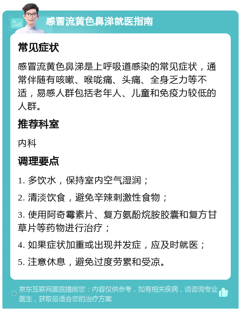 感冒流黄色鼻涕就医指南 常见症状 感冒流黄色鼻涕是上呼吸道感染的常见症状，通常伴随有咳嗽、喉咙痛、头痛、全身乏力等不适，易感人群包括老年人、儿童和免疫力较低的人群。 推荐科室 内科 调理要点 1. 多饮水，保持室内空气湿润； 2. 清淡饮食，避免辛辣刺激性食物； 3. 使用阿奇霉素片、复方氨酚烷胺胶囊和复方甘草片等药物进行治疗； 4. 如果症状加重或出现并发症，应及时就医； 5. 注意休息，避免过度劳累和受凉。