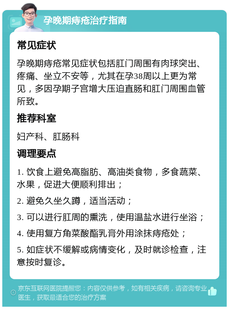 孕晚期痔疮治疗指南 常见症状 孕晚期痔疮常见症状包括肛门周围有肉球突出、疼痛、坐立不安等，尤其在孕38周以上更为常见，多因孕期子宫增大压迫直肠和肛门周围血管所致。 推荐科室 妇产科、肛肠科 调理要点 1. 饮食上避免高脂肪、高油类食物，多食蔬菜、水果，促进大便顺利排出； 2. 避免久坐久蹲，适当活动； 3. 可以进行肛周的熏洗，使用温盐水进行坐浴； 4. 使用复方角菜酸酯乳膏外用涂抹痔疮处； 5. 如症状不缓解或病情变化，及时就诊检查，注意按时复诊。