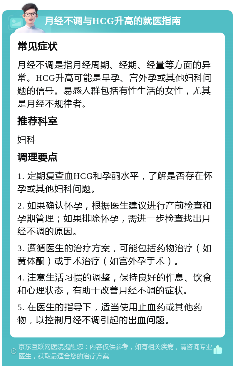 月经不调与HCG升高的就医指南 常见症状 月经不调是指月经周期、经期、经量等方面的异常。HCG升高可能是早孕、宫外孕或其他妇科问题的信号。易感人群包括有性生活的女性，尤其是月经不规律者。 推荐科室 妇科 调理要点 1. 定期复查血HCG和孕酮水平，了解是否存在怀孕或其他妇科问题。 2. 如果确认怀孕，根据医生建议进行产前检查和孕期管理；如果排除怀孕，需进一步检查找出月经不调的原因。 3. 遵循医生的治疗方案，可能包括药物治疗（如黄体酮）或手术治疗（如宫外孕手术）。 4. 注意生活习惯的调整，保持良好的作息、饮食和心理状态，有助于改善月经不调的症状。 5. 在医生的指导下，适当使用止血药或其他药物，以控制月经不调引起的出血问题。