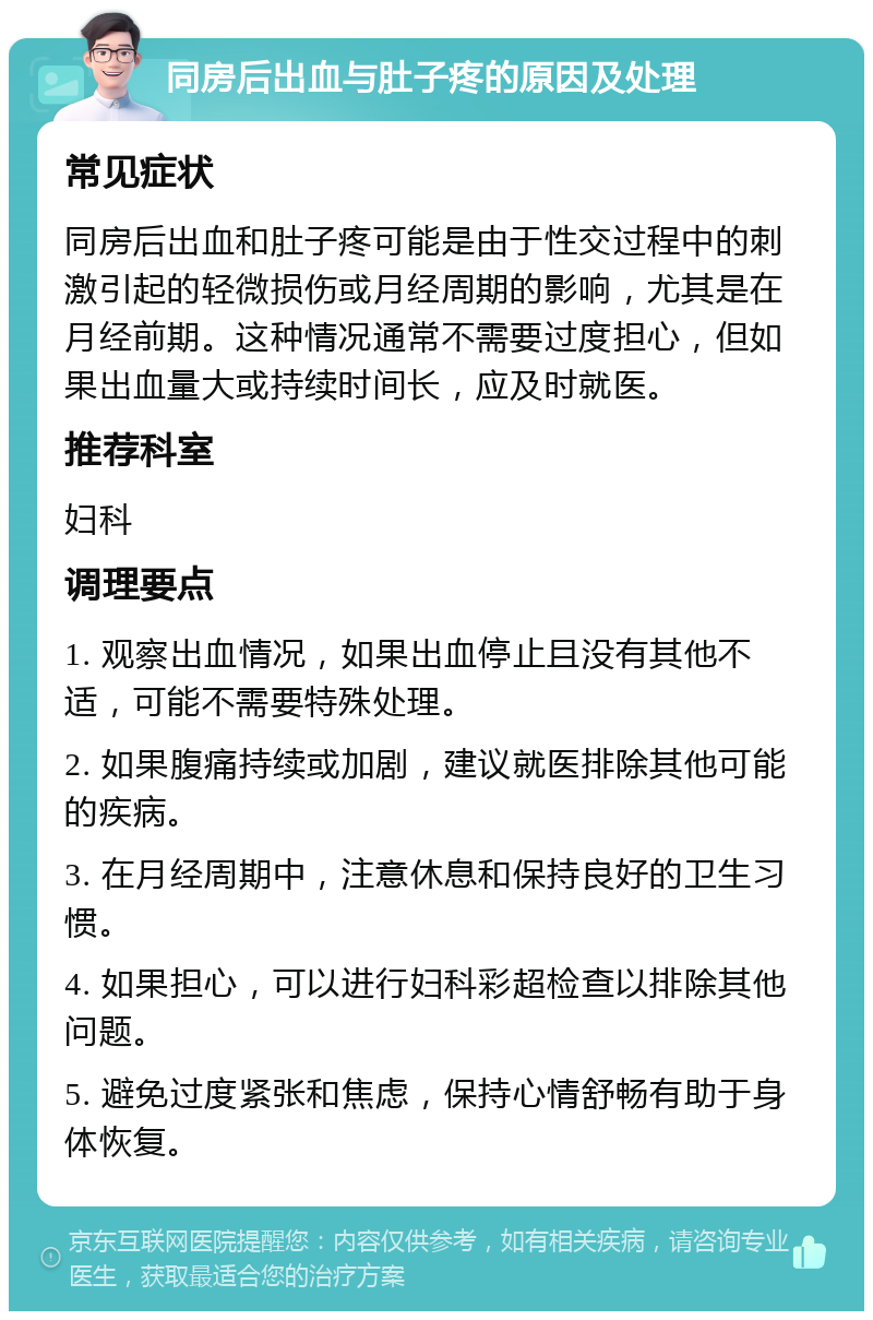 同房后出血与肚子疼的原因及处理 常见症状 同房后出血和肚子疼可能是由于性交过程中的刺激引起的轻微损伤或月经周期的影响，尤其是在月经前期。这种情况通常不需要过度担心，但如果出血量大或持续时间长，应及时就医。 推荐科室 妇科 调理要点 1. 观察出血情况，如果出血停止且没有其他不适，可能不需要特殊处理。 2. 如果腹痛持续或加剧，建议就医排除其他可能的疾病。 3. 在月经周期中，注意休息和保持良好的卫生习惯。 4. 如果担心，可以进行妇科彩超检查以排除其他问题。 5. 避免过度紧张和焦虑，保持心情舒畅有助于身体恢复。