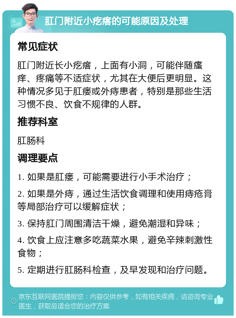 肛门附近小疙瘩的可能原因及处理 常见症状 肛门附近长小疙瘩，上面有小洞，可能伴随瘙痒、疼痛等不适症状，尤其在大便后更明显。这种情况多见于肛瘘或外痔患者，特别是那些生活习惯不良、饮食不规律的人群。 推荐科室 肛肠科 调理要点 1. 如果是肛瘘，可能需要进行小手术治疗； 2. 如果是外痔，通过生活饮食调理和使用痔疮膏等局部治疗可以缓解症状； 3. 保持肛门周围清洁干燥，避免潮湿和异味； 4. 饮食上应注意多吃蔬菜水果，避免辛辣刺激性食物； 5. 定期进行肛肠科检查，及早发现和治疗问题。