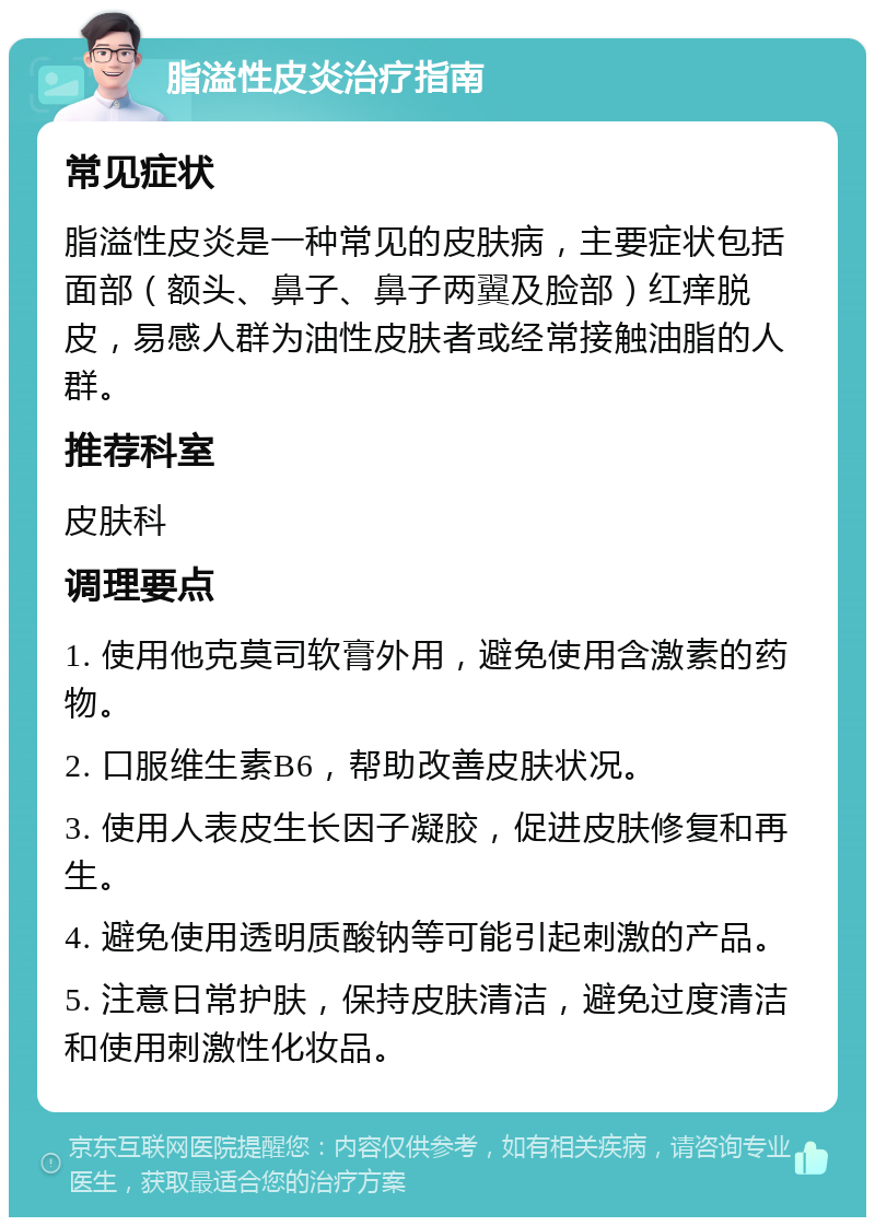 脂溢性皮炎治疗指南 常见症状 脂溢性皮炎是一种常见的皮肤病，主要症状包括面部（额头、鼻子、鼻子两翼及脸部）红痒脱皮，易感人群为油性皮肤者或经常接触油脂的人群。 推荐科室 皮肤科 调理要点 1. 使用他克莫司软膏外用，避免使用含激素的药物。 2. 口服维生素B6，帮助改善皮肤状况。 3. 使用人表皮生长因子凝胶，促进皮肤修复和再生。 4. 避免使用透明质酸钠等可能引起刺激的产品。 5. 注意日常护肤，保持皮肤清洁，避免过度清洁和使用刺激性化妆品。