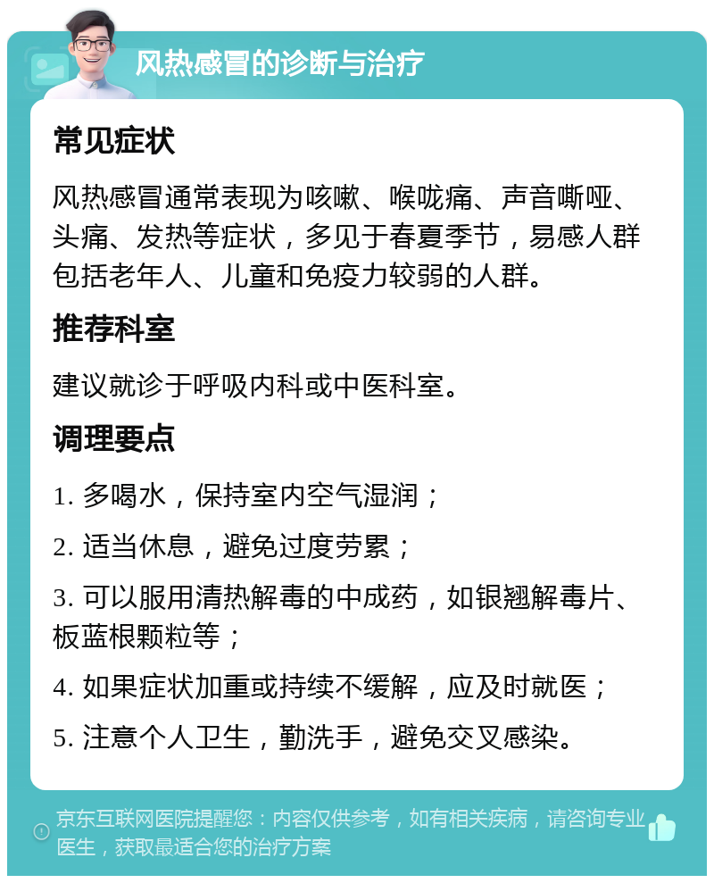 风热感冒的诊断与治疗 常见症状 风热感冒通常表现为咳嗽、喉咙痛、声音嘶哑、头痛、发热等症状，多见于春夏季节，易感人群包括老年人、儿童和免疫力较弱的人群。 推荐科室 建议就诊于呼吸内科或中医科室。 调理要点 1. 多喝水，保持室内空气湿润； 2. 适当休息，避免过度劳累； 3. 可以服用清热解毒的中成药，如银翘解毒片、板蓝根颗粒等； 4. 如果症状加重或持续不缓解，应及时就医； 5. 注意个人卫生，勤洗手，避免交叉感染。