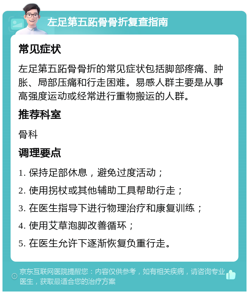 左足第五跖骨骨折复查指南 常见症状 左足第五跖骨骨折的常见症状包括脚部疼痛、肿胀、局部压痛和行走困难。易感人群主要是从事高强度运动或经常进行重物搬运的人群。 推荐科室 骨科 调理要点 1. 保持足部休息，避免过度活动； 2. 使用拐杖或其他辅助工具帮助行走； 3. 在医生指导下进行物理治疗和康复训练； 4. 使用艾草泡脚改善循环； 5. 在医生允许下逐渐恢复负重行走。