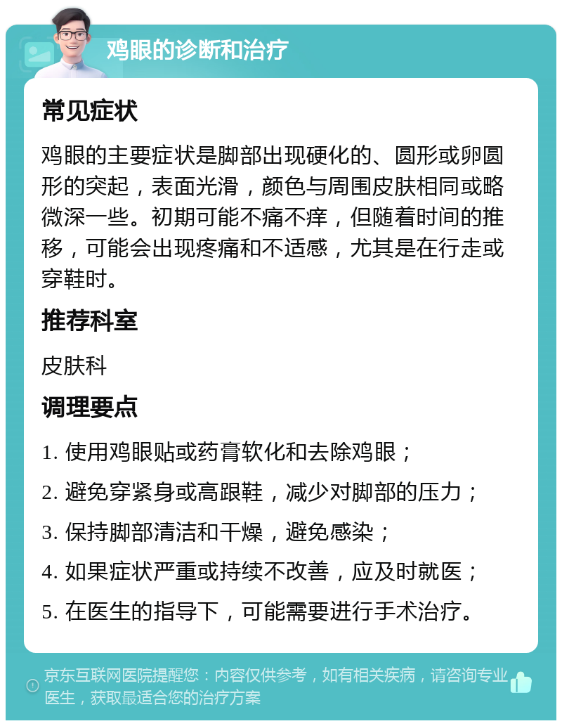 鸡眼的诊断和治疗 常见症状 鸡眼的主要症状是脚部出现硬化的、圆形或卵圆形的突起，表面光滑，颜色与周围皮肤相同或略微深一些。初期可能不痛不痒，但随着时间的推移，可能会出现疼痛和不适感，尤其是在行走或穿鞋时。 推荐科室 皮肤科 调理要点 1. 使用鸡眼贴或药膏软化和去除鸡眼； 2. 避免穿紧身或高跟鞋，减少对脚部的压力； 3. 保持脚部清洁和干燥，避免感染； 4. 如果症状严重或持续不改善，应及时就医； 5. 在医生的指导下，可能需要进行手术治疗。