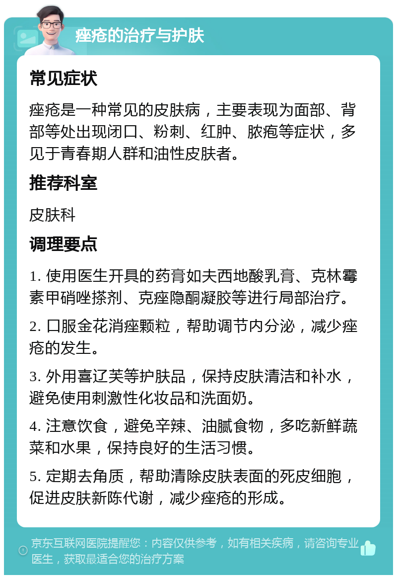 痤疮的治疗与护肤 常见症状 痤疮是一种常见的皮肤病，主要表现为面部、背部等处出现闭口、粉刺、红肿、脓疱等症状，多见于青春期人群和油性皮肤者。 推荐科室 皮肤科 调理要点 1. 使用医生开具的药膏如夫西地酸乳膏、克林霉素甲硝唑搽剂、克痤隐酮凝胶等进行局部治疗。 2. 口服金花消痤颗粒，帮助调节内分泌，减少痤疮的发生。 3. 外用喜辽芙等护肤品，保持皮肤清洁和补水，避免使用刺激性化妆品和洗面奶。 4. 注意饮食，避免辛辣、油腻食物，多吃新鲜蔬菜和水果，保持良好的生活习惯。 5. 定期去角质，帮助清除皮肤表面的死皮细胞，促进皮肤新陈代谢，减少痤疮的形成。