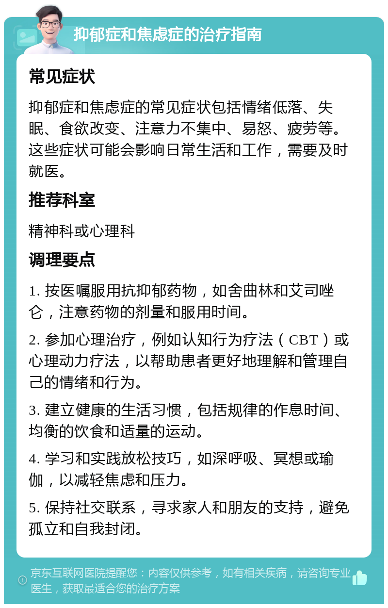 抑郁症和焦虑症的治疗指南 常见症状 抑郁症和焦虑症的常见症状包括情绪低落、失眠、食欲改变、注意力不集中、易怒、疲劳等。这些症状可能会影响日常生活和工作，需要及时就医。 推荐科室 精神科或心理科 调理要点 1. 按医嘱服用抗抑郁药物，如舍曲林和艾司唑仑，注意药物的剂量和服用时间。 2. 参加心理治疗，例如认知行为疗法（CBT）或心理动力疗法，以帮助患者更好地理解和管理自己的情绪和行为。 3. 建立健康的生活习惯，包括规律的作息时间、均衡的饮食和适量的运动。 4. 学习和实践放松技巧，如深呼吸、冥想或瑜伽，以减轻焦虑和压力。 5. 保持社交联系，寻求家人和朋友的支持，避免孤立和自我封闭。