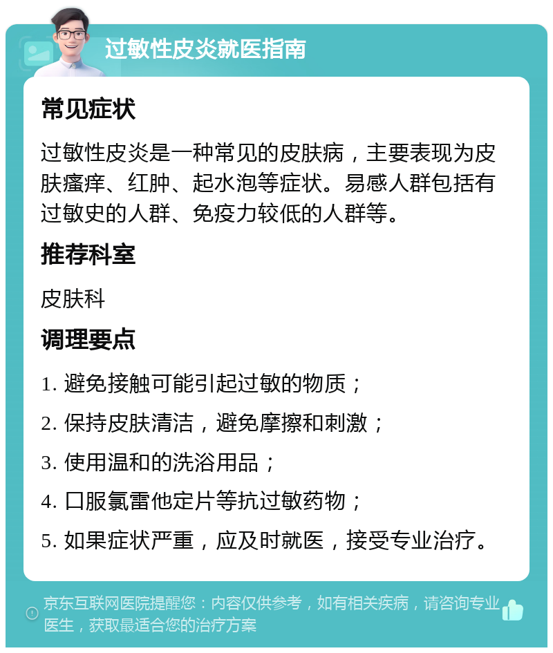 过敏性皮炎就医指南 常见症状 过敏性皮炎是一种常见的皮肤病，主要表现为皮肤瘙痒、红肿、起水泡等症状。易感人群包括有过敏史的人群、免疫力较低的人群等。 推荐科室 皮肤科 调理要点 1. 避免接触可能引起过敏的物质； 2. 保持皮肤清洁，避免摩擦和刺激； 3. 使用温和的洗浴用品； 4. 口服氯雷他定片等抗过敏药物； 5. 如果症状严重，应及时就医，接受专业治疗。