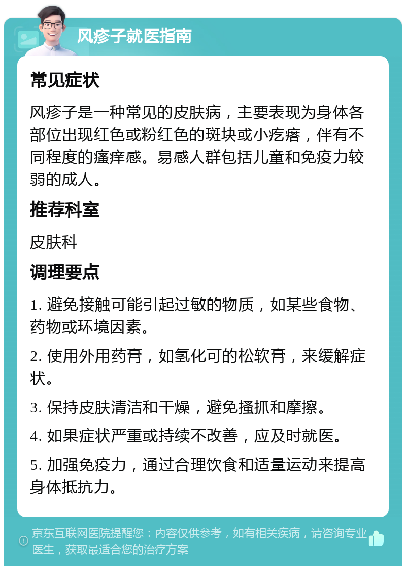 风疹子就医指南 常见症状 风疹子是一种常见的皮肤病，主要表现为身体各部位出现红色或粉红色的斑块或小疙瘩，伴有不同程度的瘙痒感。易感人群包括儿童和免疫力较弱的成人。 推荐科室 皮肤科 调理要点 1. 避免接触可能引起过敏的物质，如某些食物、药物或环境因素。 2. 使用外用药膏，如氢化可的松软膏，来缓解症状。 3. 保持皮肤清洁和干燥，避免搔抓和摩擦。 4. 如果症状严重或持续不改善，应及时就医。 5. 加强免疫力，通过合理饮食和适量运动来提高身体抵抗力。