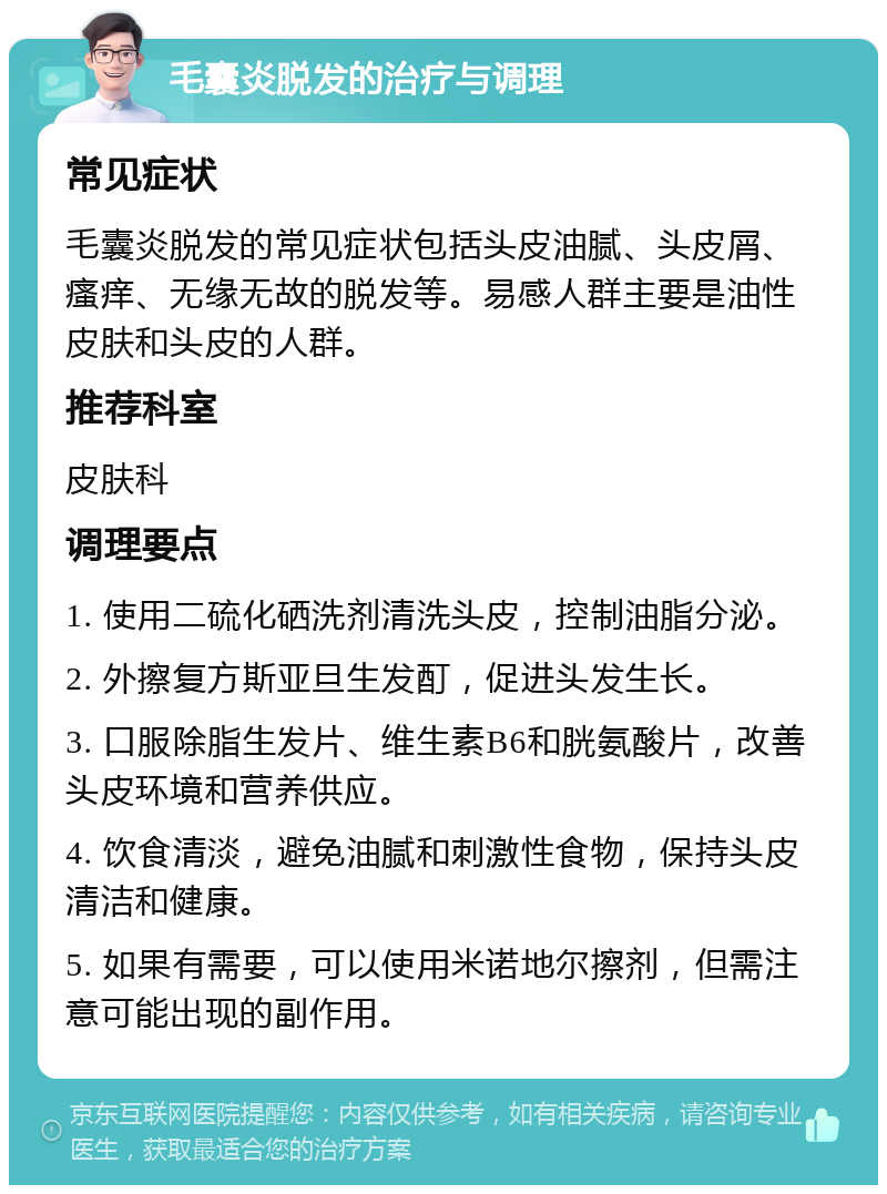 毛囊炎脱发的治疗与调理 常见症状 毛囊炎脱发的常见症状包括头皮油腻、头皮屑、瘙痒、无缘无故的脱发等。易感人群主要是油性皮肤和头皮的人群。 推荐科室 皮肤科 调理要点 1. 使用二硫化硒洗剂清洗头皮，控制油脂分泌。 2. 外擦复方斯亚旦生发酊，促进头发生长。 3. 口服除脂生发片、维生素B6和胱氨酸片，改善头皮环境和营养供应。 4. 饮食清淡，避免油腻和刺激性食物，保持头皮清洁和健康。 5. 如果有需要，可以使用米诺地尔擦剂，但需注意可能出现的副作用。