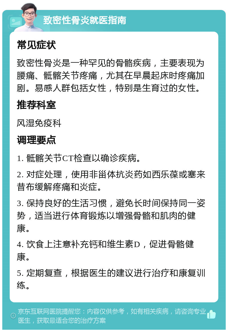 致密性骨炎就医指南 常见症状 致密性骨炎是一种罕见的骨骼疾病，主要表现为腰痛、骶髂关节疼痛，尤其在早晨起床时疼痛加剧。易感人群包括女性，特别是生育过的女性。 推荐科室 风湿免疫科 调理要点 1. 骶髂关节CT检查以确诊疾病。 2. 对症处理，使用非甾体抗炎药如西乐葆或塞来昔布缓解疼痛和炎症。 3. 保持良好的生活习惯，避免长时间保持同一姿势，适当进行体育锻炼以增强骨骼和肌肉的健康。 4. 饮食上注意补充钙和维生素D，促进骨骼健康。 5. 定期复查，根据医生的建议进行治疗和康复训练。