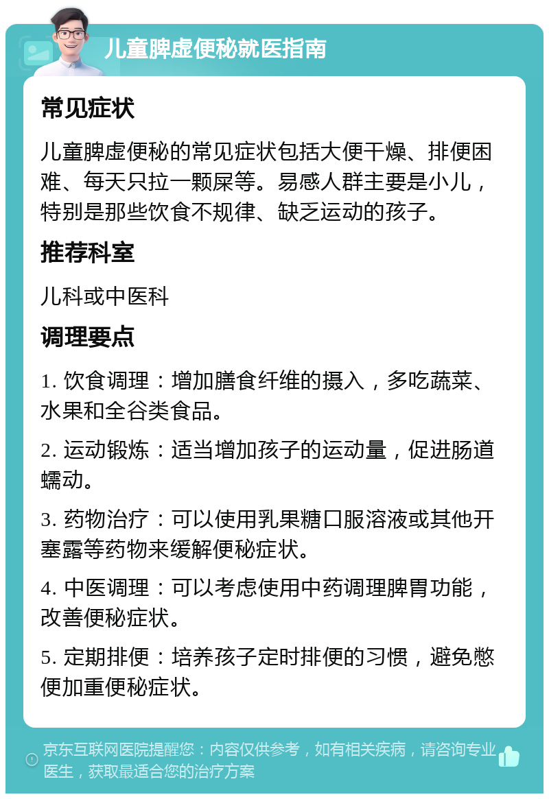 儿童脾虚便秘就医指南 常见症状 儿童脾虚便秘的常见症状包括大便干燥、排便困难、每天只拉一颗屎等。易感人群主要是小儿，特别是那些饮食不规律、缺乏运动的孩子。 推荐科室 儿科或中医科 调理要点 1. 饮食调理：增加膳食纤维的摄入，多吃蔬菜、水果和全谷类食品。 2. 运动锻炼：适当增加孩子的运动量，促进肠道蠕动。 3. 药物治疗：可以使用乳果糖口服溶液或其他开塞露等药物来缓解便秘症状。 4. 中医调理：可以考虑使用中药调理脾胃功能，改善便秘症状。 5. 定期排便：培养孩子定时排便的习惯，避免憋便加重便秘症状。