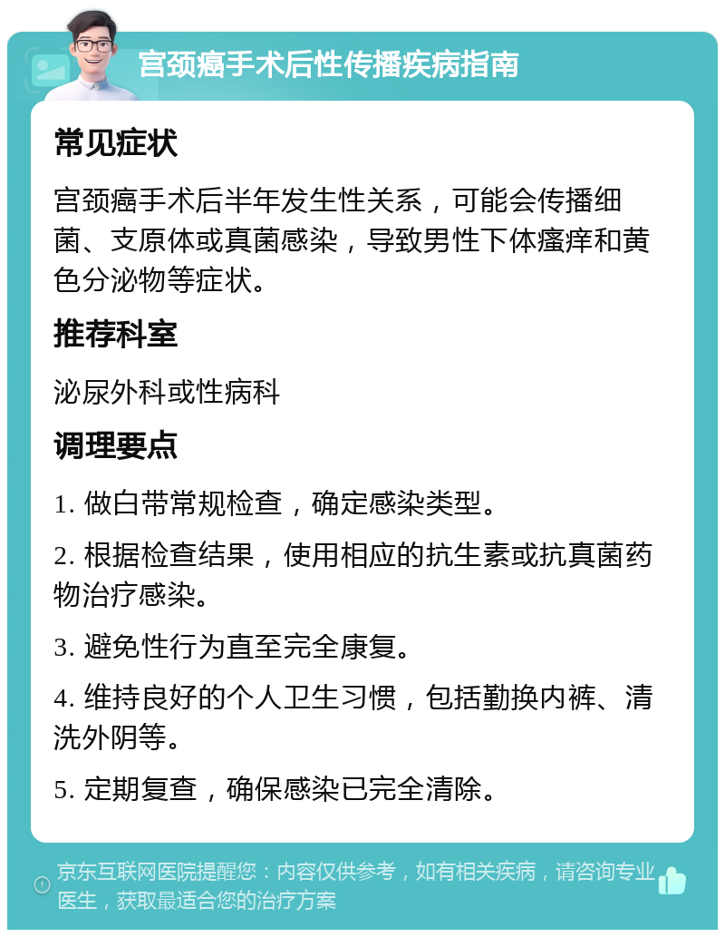 宫颈癌手术后性传播疾病指南 常见症状 宫颈癌手术后半年发生性关系，可能会传播细菌、支原体或真菌感染，导致男性下体瘙痒和黄色分泌物等症状。 推荐科室 泌尿外科或性病科 调理要点 1. 做白带常规检查，确定感染类型。 2. 根据检查结果，使用相应的抗生素或抗真菌药物治疗感染。 3. 避免性行为直至完全康复。 4. 维持良好的个人卫生习惯，包括勤换内裤、清洗外阴等。 5. 定期复查，确保感染已完全清除。