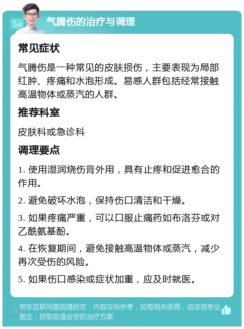 气腾伤的治疗与调理 常见症状 气腾伤是一种常见的皮肤损伤，主要表现为局部红肿、疼痛和水泡形成。易感人群包括经常接触高温物体或蒸汽的人群。 推荐科室 皮肤科或急诊科 调理要点 1. 使用湿润烧伤膏外用，具有止疼和促进愈合的作用。 2. 避免破坏水泡，保持伤口清洁和干燥。 3. 如果疼痛严重，可以口服止痛药如布洛芬或对乙酰氨基酚。 4. 在恢复期间，避免接触高温物体或蒸汽，减少再次受伤的风险。 5. 如果伤口感染或症状加重，应及时就医。