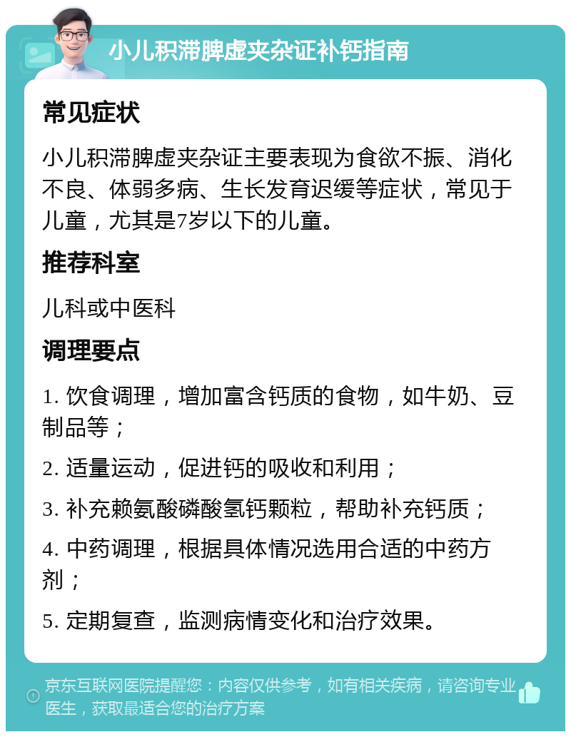 小儿积滞脾虚夹杂证补钙指南 常见症状 小儿积滞脾虚夹杂证主要表现为食欲不振、消化不良、体弱多病、生长发育迟缓等症状，常见于儿童，尤其是7岁以下的儿童。 推荐科室 儿科或中医科 调理要点 1. 饮食调理，增加富含钙质的食物，如牛奶、豆制品等； 2. 适量运动，促进钙的吸收和利用； 3. 补充赖氨酸磷酸氢钙颗粒，帮助补充钙质； 4. 中药调理，根据具体情况选用合适的中药方剂； 5. 定期复查，监测病情变化和治疗效果。