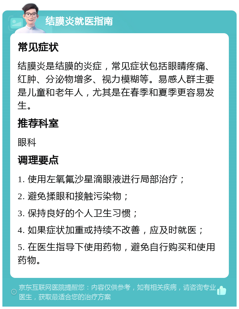 结膜炎就医指南 常见症状 结膜炎是结膜的炎症，常见症状包括眼睛疼痛、红肿、分泌物增多、视力模糊等。易感人群主要是儿童和老年人，尤其是在春季和夏季更容易发生。 推荐科室 眼科 调理要点 1. 使用左氧氟沙星滴眼液进行局部治疗； 2. 避免揉眼和接触污染物； 3. 保持良好的个人卫生习惯； 4. 如果症状加重或持续不改善，应及时就医； 5. 在医生指导下使用药物，避免自行购买和使用药物。