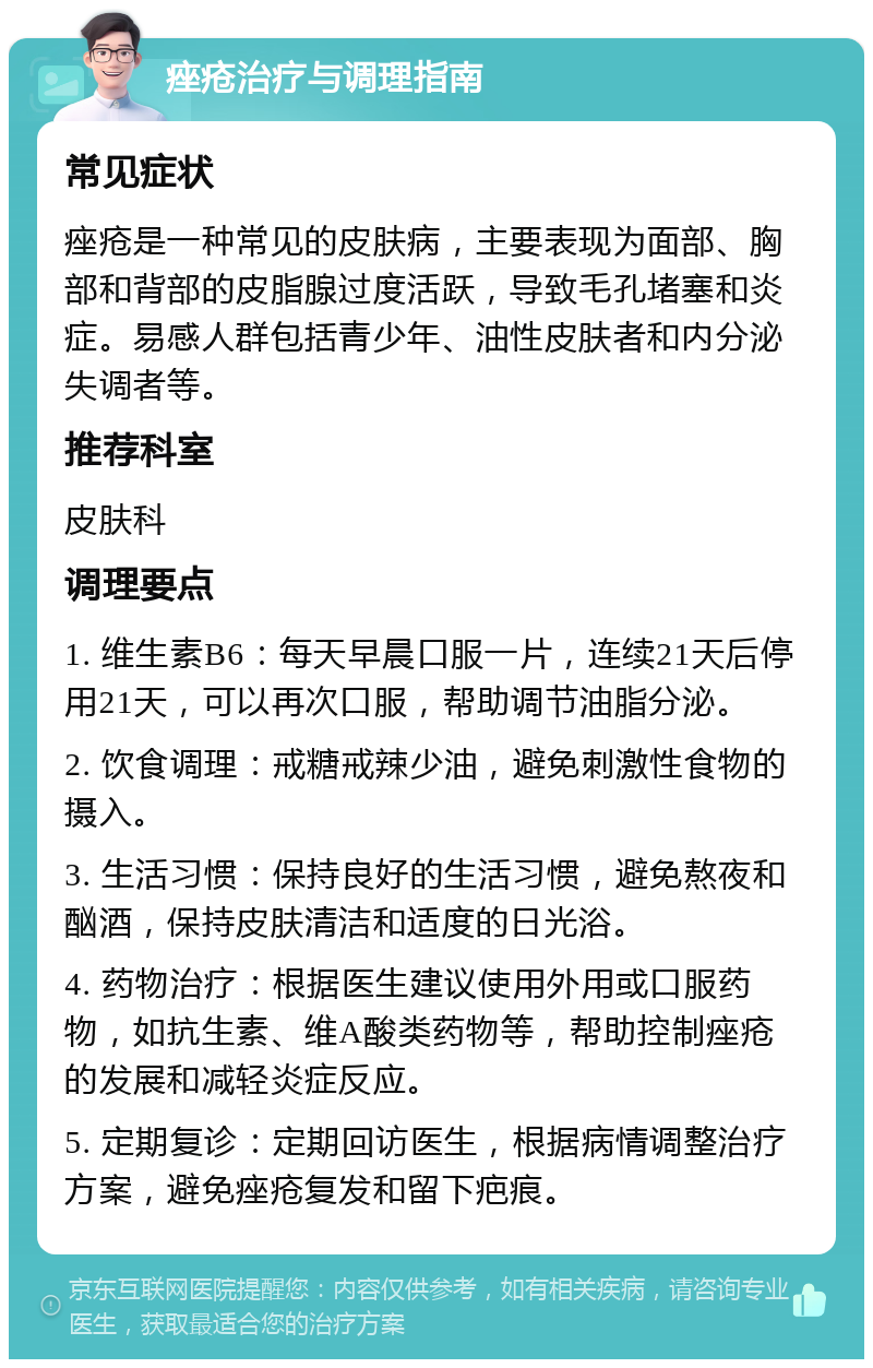 痤疮治疗与调理指南 常见症状 痤疮是一种常见的皮肤病，主要表现为面部、胸部和背部的皮脂腺过度活跃，导致毛孔堵塞和炎症。易感人群包括青少年、油性皮肤者和内分泌失调者等。 推荐科室 皮肤科 调理要点 1. 维生素B6：每天早晨口服一片，连续21天后停用21天，可以再次口服，帮助调节油脂分泌。 2. 饮食调理：戒糖戒辣少油，避免刺激性食物的摄入。 3. 生活习惯：保持良好的生活习惯，避免熬夜和酗酒，保持皮肤清洁和适度的日光浴。 4. 药物治疗：根据医生建议使用外用或口服药物，如抗生素、维A酸类药物等，帮助控制痤疮的发展和减轻炎症反应。 5. 定期复诊：定期回访医生，根据病情调整治疗方案，避免痤疮复发和留下疤痕。