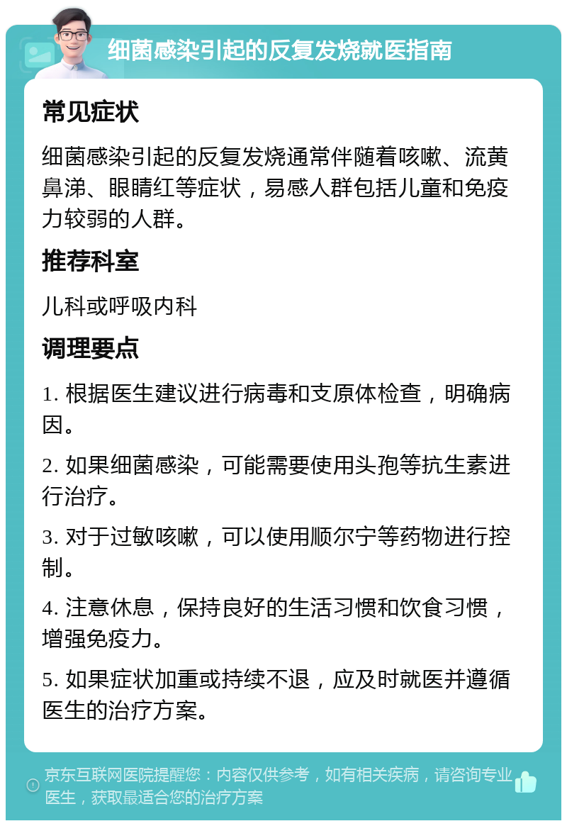 细菌感染引起的反复发烧就医指南 常见症状 细菌感染引起的反复发烧通常伴随着咳嗽、流黄鼻涕、眼睛红等症状，易感人群包括儿童和免疫力较弱的人群。 推荐科室 儿科或呼吸内科 调理要点 1. 根据医生建议进行病毒和支原体检查，明确病因。 2. 如果细菌感染，可能需要使用头孢等抗生素进行治疗。 3. 对于过敏咳嗽，可以使用顺尔宁等药物进行控制。 4. 注意休息，保持良好的生活习惯和饮食习惯，增强免疫力。 5. 如果症状加重或持续不退，应及时就医并遵循医生的治疗方案。