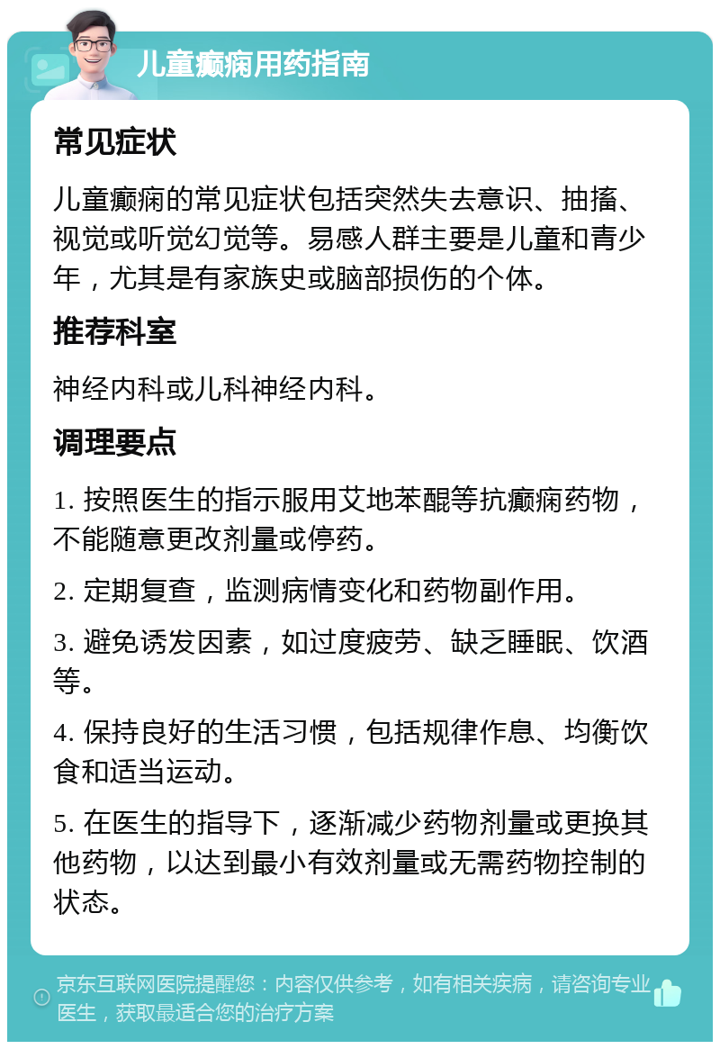 儿童癫痫用药指南 常见症状 儿童癫痫的常见症状包括突然失去意识、抽搐、视觉或听觉幻觉等。易感人群主要是儿童和青少年，尤其是有家族史或脑部损伤的个体。 推荐科室 神经内科或儿科神经内科。 调理要点 1. 按照医生的指示服用艾地苯醌等抗癫痫药物，不能随意更改剂量或停药。 2. 定期复查，监测病情变化和药物副作用。 3. 避免诱发因素，如过度疲劳、缺乏睡眠、饮酒等。 4. 保持良好的生活习惯，包括规律作息、均衡饮食和适当运动。 5. 在医生的指导下，逐渐减少药物剂量或更换其他药物，以达到最小有效剂量或无需药物控制的状态。