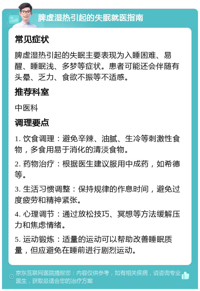 脾虚湿热引起的失眠就医指南 常见症状 脾虚湿热引起的失眠主要表现为入睡困难、易醒、睡眠浅、多梦等症状。患者可能还会伴随有头晕、乏力、食欲不振等不适感。 推荐科室 中医科 调理要点 1. 饮食调理：避免辛辣、油腻、生冷等刺激性食物，多食用易于消化的清淡食物。 2. 药物治疗：根据医生建议服用中成药，如希德等。 3. 生活习惯调整：保持规律的作息时间，避免过度疲劳和精神紧张。 4. 心理调节：通过放松技巧、冥想等方法缓解压力和焦虑情绪。 5. 运动锻炼：适量的运动可以帮助改善睡眠质量，但应避免在睡前进行剧烈运动。