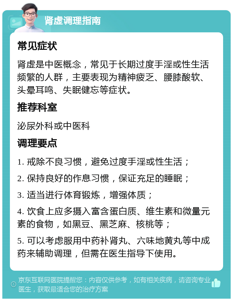 肾虚调理指南 常见症状 肾虚是中医概念，常见于长期过度手淫或性生活频繁的人群，主要表现为精神疲乏、腰膝酸软、头晕耳鸣、失眠健忘等症状。 推荐科室 泌尿外科或中医科 调理要点 1. 戒除不良习惯，避免过度手淫或性生活； 2. 保持良好的作息习惯，保证充足的睡眠； 3. 适当进行体育锻炼，增强体质； 4. 饮食上应多摄入富含蛋白质、维生素和微量元素的食物，如黑豆、黑芝麻、核桃等； 5. 可以考虑服用中药补肾丸、六味地黄丸等中成药来辅助调理，但需在医生指导下使用。