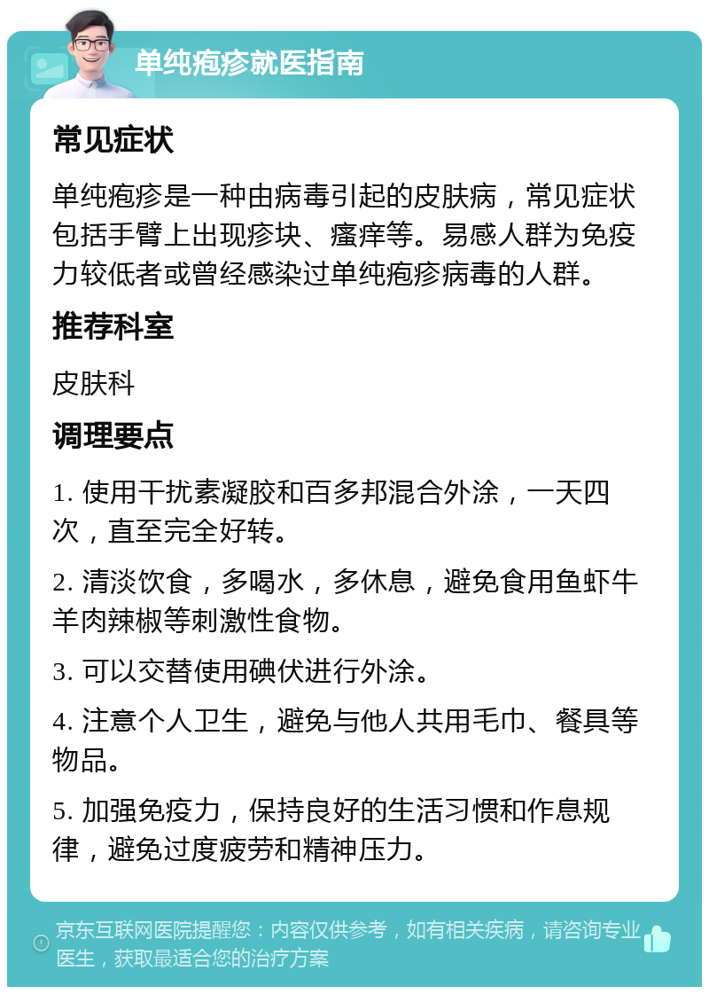 单纯疱疹就医指南 常见症状 单纯疱疹是一种由病毒引起的皮肤病，常见症状包括手臂上出现疹块、瘙痒等。易感人群为免疫力较低者或曾经感染过单纯疱疹病毒的人群。 推荐科室 皮肤科 调理要点 1. 使用干扰素凝胶和百多邦混合外涂，一天四次，直至完全好转。 2. 清淡饮食，多喝水，多休息，避免食用鱼虾牛羊肉辣椒等刺激性食物。 3. 可以交替使用碘伏进行外涂。 4. 注意个人卫生，避免与他人共用毛巾、餐具等物品。 5. 加强免疫力，保持良好的生活习惯和作息规律，避免过度疲劳和精神压力。