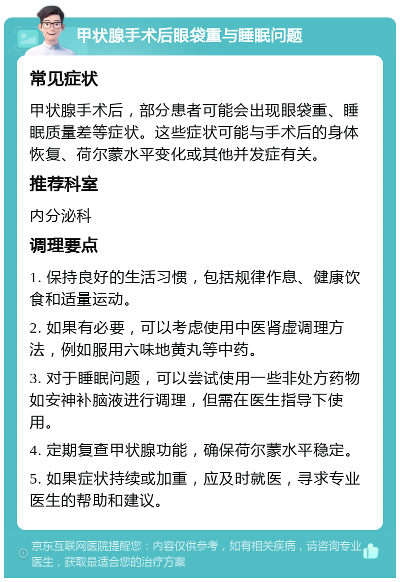 甲状腺手术后眼袋重与睡眠问题 常见症状 甲状腺手术后，部分患者可能会出现眼袋重、睡眠质量差等症状。这些症状可能与手术后的身体恢复、荷尔蒙水平变化或其他并发症有关。 推荐科室 内分泌科 调理要点 1. 保持良好的生活习惯，包括规律作息、健康饮食和适量运动。 2. 如果有必要，可以考虑使用中医肾虚调理方法，例如服用六味地黄丸等中药。 3. 对于睡眠问题，可以尝试使用一些非处方药物如安神补脑液进行调理，但需在医生指导下使用。 4. 定期复查甲状腺功能，确保荷尔蒙水平稳定。 5. 如果症状持续或加重，应及时就医，寻求专业医生的帮助和建议。