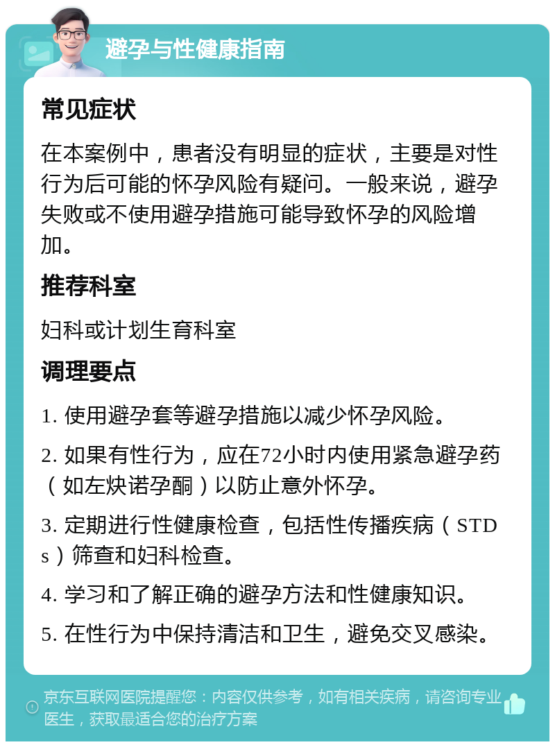 避孕与性健康指南 常见症状 在本案例中，患者没有明显的症状，主要是对性行为后可能的怀孕风险有疑问。一般来说，避孕失败或不使用避孕措施可能导致怀孕的风险增加。 推荐科室 妇科或计划生育科室 调理要点 1. 使用避孕套等避孕措施以减少怀孕风险。 2. 如果有性行为，应在72小时内使用紧急避孕药（如左炔诺孕酮）以防止意外怀孕。 3. 定期进行性健康检查，包括性传播疾病（STDs）筛查和妇科检查。 4. 学习和了解正确的避孕方法和性健康知识。 5. 在性行为中保持清洁和卫生，避免交叉感染。